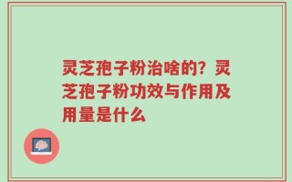 灵芝孢子粉治啥的？灵芝孢子粉功效与作用及用量是什么