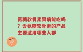 氨糖软骨素胃病能吃吗？含氨糖软骨素的产品主要适用哪些人群