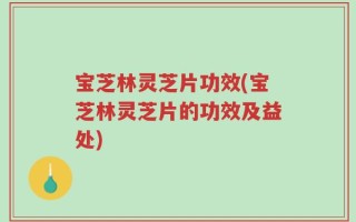 宝芝林灵芝片功效(宝芝林灵芝片的功效及益处)