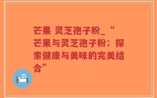 芒果 灵芝孢子粉_“芒果与灵芝孢子粉：探索健康与美味的完美结合”