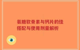 氨糖软骨素与钙片的佳搭配与使用剂量解析