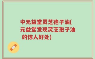 中元益堂灵芝孢子油(元益堂发现灵芝孢子油 的惊人好处)