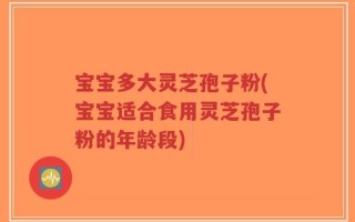 宝宝多大灵芝孢子粉(宝宝适合食用灵芝孢子粉的年龄段)