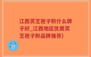 江西灵芝孢子粉什么牌子好_江西地区优质灵芝孢子粉品牌推荐)