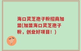 海口灵芝孢子粉招商加盟(加盟海口灵芝孢子粉，创业好项目！)