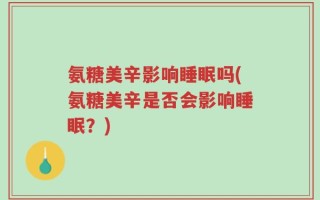 氨糖美辛影响睡眠吗(氨糖美辛是否会影响睡眠？)