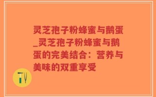 灵芝孢子粉蜂蜜与鹅蛋_灵芝孢子粉蜂蜜与鹅蛋的完美结合：营养与美味的双重享受