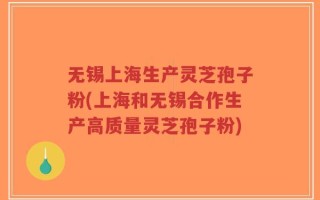 无锡上海生产灵芝孢子粉(上海和无锡合作生产高质量灵芝孢子粉)