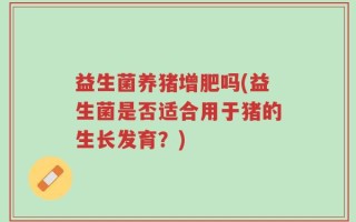益生菌养猪增肥吗(益生菌是否适合用于猪的生长发育？)