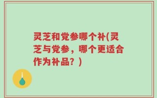 灵芝和党参哪个补(灵芝与党参，哪个更适合作为补品？)