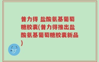 普力得 盐酸氨基葡萄糖胶囊(普力得推出盐酸氨基葡萄糖胶囊新品)
