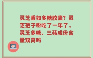 灵芝香如多糖胶囊？灵芝孢子粉吃了一年了，灵芝多糖、三萜成份含量双高吗