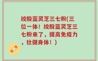 绞股蓝灵芝三七粉(三位一体！绞股蓝灵芝三七粉来了，提高免疫力，壮健身体！)