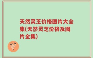 天然灵芝价格图片大全集(天然灵芝价格及图片全集)