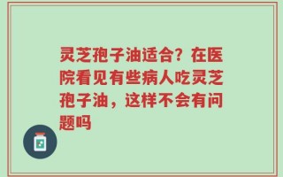 灵芝孢子油适合？在医院看见有些病人吃灵芝孢子油，这样不会有问题吗