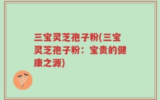 三宝灵芝孢子粉(三宝灵芝孢子粉：宝贵的健康之源)