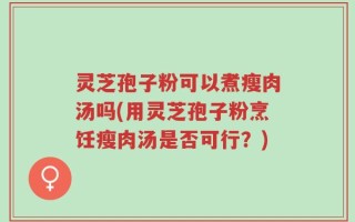 灵芝孢子粉可以煮瘦肉汤吗(用灵芝孢子粉烹饪瘦肉汤是否可行？)