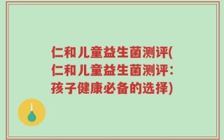 仁和儿童益生菌测评(仁和儿童益生菌测评：孩子健康必备的选择)