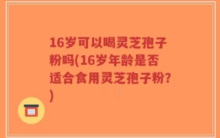 16岁可以喝灵芝孢子粉吗(16岁年龄是否适合食用灵芝孢子粉？)