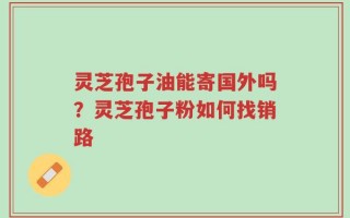 灵芝孢子油能寄国外吗？灵芝孢子粉如何找销路