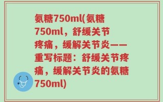 氨糖750ml(氨糖750ml，舒缓关节疼痛，缓解关节炎——重写标题：舒缓关节疼痛，缓解关节炎的氨糖750ml)