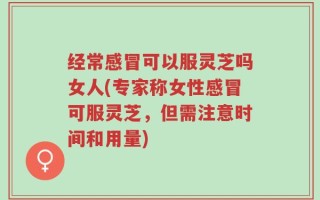 经常感冒可以服灵芝吗女人(专家称女性感冒可服灵芝，但需注意时间和用量)