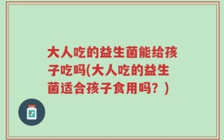 大人吃的益生菌能给孩子吃吗(大人吃的益生菌适合孩子食用吗？)