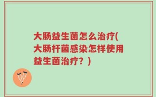 大肠益生菌怎么治疗(大肠杆菌感染怎样使用益生菌治疗？)