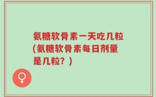 氨糖软骨素一天吃几粒(氨糖软骨素每日剂量是几粒？)
