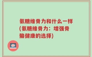 氨糖维骨力和什么一样(氨糖维骨力：增强骨骼健康的选择)
