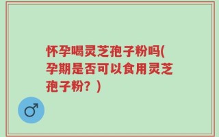 怀孕喝灵芝孢子粉吗(孕期是否可以食用灵芝孢子粉？)