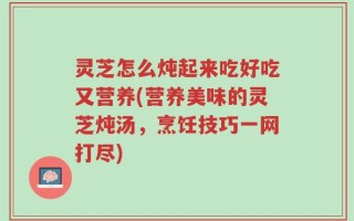 灵芝怎么炖起来吃好吃又营养(营养美味的灵芝炖汤，烹饪技巧一网打尽)