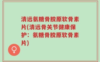 清远氨糖骨胶原软骨素片(清远骨关节健康保护：氨糖骨胶原软骨素片)