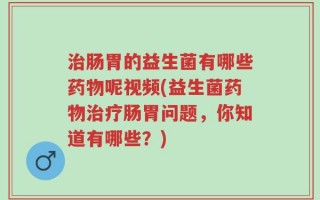 治肠胃的益生菌有哪些药物呢视频(益生菌药物治疗肠胃问题，你知道有哪些？)