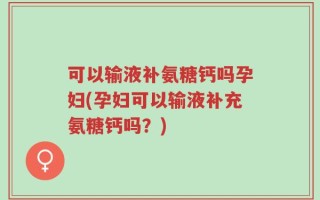 可以输液补氨糖钙吗孕妇(孕妇可以输液补充氨糖钙吗？)