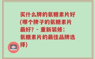 买什么牌的氨糖素片好(哪个牌子的氨糖素片最好？- 重新装修：氨糖素片的最佳品牌选择)
