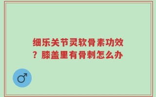 细乐关节灵软骨素功效？膝盖里有骨刺怎么办