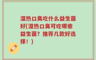 湿热口臭吃什么益生菌好(湿热口臭可吃哪些益生菌？推荐几款好选择！)