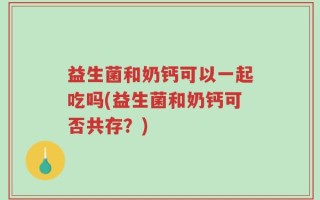 益生菌和奶钙可以一起吃吗(益生菌和奶钙可否共存？)