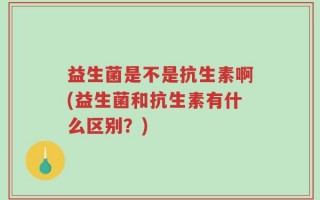 益生菌是不是抗生素啊(益生菌和抗生素有什么区别？)