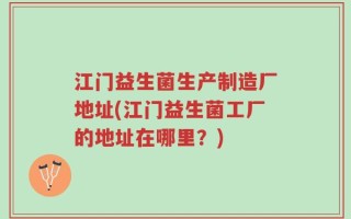 江门益生菌生产制造厂地址(江门益生菌工厂的地址在哪里？)