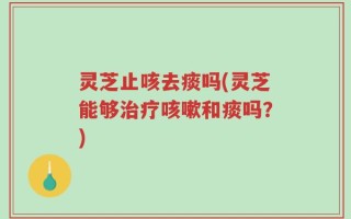灵芝止咳去痰吗(灵芝能够治疗咳嗽和痰吗？)