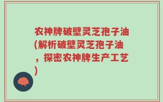 农神牌破壁灵芝孢子油(解析破壁灵芝孢子油，探密农神牌生产工艺)