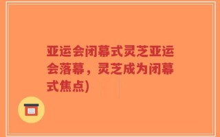 亚运会闭幕式灵芝亚运会落幕，灵芝成为闭幕式焦点)