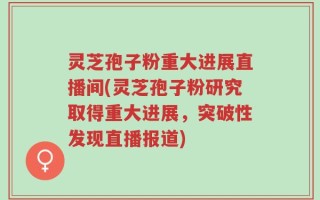 灵芝孢子粉重大进展直播间(灵芝孢子粉研究取得重大进展，突破性发现直播报道)