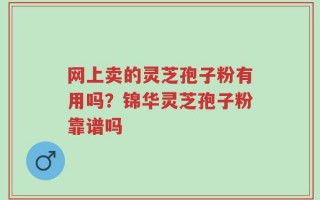 网上卖的灵芝孢子粉有用吗？锦华灵芝孢子粉靠谱吗