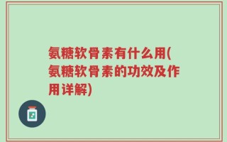 氨糖软骨素有什么用(氨糖软骨素的功效及作用详解)