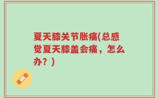 夏天膝关节胀痛(总感觉夏天膝盖会痛，怎么办？)