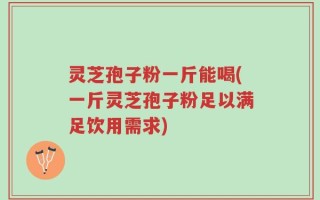 灵芝孢子粉一斤能喝(一斤灵芝孢子粉足以满足饮用需求)