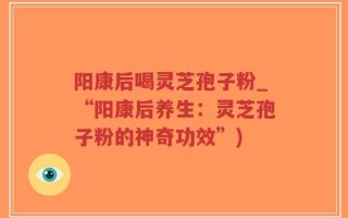阳康后喝灵芝孢子粉_“阳康后养生：灵芝孢子粉的神奇功效”)
